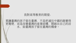 我對高等教育的期望：
要讓臺灣的孩子留在臺灣，不是把通往中國的路變得
更簡便，而是改變臺灣的產業結構，開創出自己的活
水，給臺灣孩子留在臺灣的機會。
 