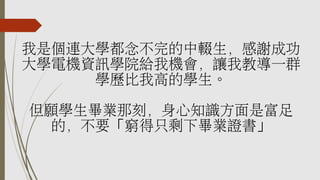 我是個連大學都念不完的中輟生，感謝成功
大學電機資訊學院給我機會，讓我教導一群
學歷比我高的學生。
但願學生畢業那刻，身心知識方面是富足
的，不要「窮得只剩下畢業證書」
 
