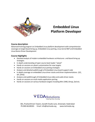 Embedded Linux
Platform Developer
Course description
Advanced training program on Embedded Linux platform development with comprehensive
coverage on target board bring up, Embedded Linux porting, Linux kernel BSP and Embedded
Linux Device Driver Development
Course Highlights
 Detailed analysis of modern embedded hardware architectures and board bring up
strategies
 In depth understanding of open source boot loader “uboot”
 Hands on sessions on uboot customization for new targets
 Hands on sessions on Embedded Linux porting strategies
 Analysis and detailed walkthrough of Embedded Linux board support code
 In depth coverage on embedded Linux driver stacks and driver implementations (I2C,
SPI, GPIO)
 Analysis and walkthrough of Embedded Linux video and audio driver stacks
 Hands on sessions on multi-media application porting
 Hands on sessions on various hardware targets including Mini 2440, Omap, Zed etc.
301, Prashanthiram Towers, Saradhi Studio Lane, Ameerpet, Hyderabad
Ph:040-66100265 Email: info@techveda.org www.techveda.org
 
