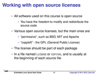 Working with open source licenses
• All software used on this course is open source
• You have the freedom to modify and redistribute the
source code
• Various open source licenses, but the main ones are
• "permissive", such as BSD, MIT and Apache
• "copyleft" - the GPL (General Public License)
• The license should be part of each package
• In a ﬁle named LICENSE or COPYING, and is usually at
the beginning of each source ﬁle
Embedded Linux Quick Start Guide 10 Copyright © 2011-2019, 2net Ltd
 
