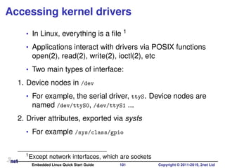 Accessing kernel drivers
• In Linux, everything is a ﬁle 1
• Applications interact with drivers via POSIX functions
open(2), read(2), write(2), ioctl(2), etc
• Two main types of interface:
1. Device nodes in /dev
• For example, the serial driver, ttyS. Device nodes are
named /dev/ttyS0, /dev/ttyS1 ...
2. Driver attributes, exported via sysfs
• For example /sys/class/gpio
1Except network interfaces, which are sockets
Embedded Linux Quick Start Guide 101 Copyright © 2011-2019, 2net Ltd
 