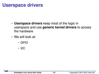 Userspace drivers
• Userspace drivers keep most of the logic in
userspace and use generic kernel drivers to access
the hardware
• We will look at:
• GPIO
• I2C
Embedded Linux Quick Start Guide 102 Copyright © 2011-2019, 2net Ltd
 
