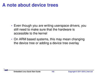 A note about device trees
• Even though you are writing userspace drivers, you
still need to make sure that the hardware is
accessible to the kernel
• On ARM based systems, this may mean changing
the device tree or adding a device tree overlay
Embedded Linux Quick Start Guide 103 Copyright © 2011-2019, 2net Ltd
 