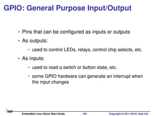 GPIO: General Purpose Input/Output
• Pins that can be conﬁgured as inputs or outputs
• As outputs:
• used to control LEDs, relays, control chip selects, etc.
• As inputs:
• used to read a switch or button state, etc.
• some GPIO hardware can generate an interrupt when
the input changes
Embedded Linux Quick Start Guide 104 Copyright © 2011-2019, 2net Ltd
 