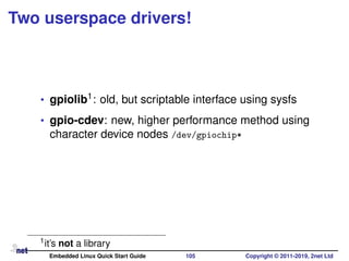 Two userspace drivers!
• gpiolib1: old, but scriptable interface using sysfs
• gpio-cdev: new, higher performance method using
character device nodes /dev/gpiochip*
1it’s not a library
Embedded Linux Quick Start Guide 105 Copyright © 2011-2019, 2net Ltd
 