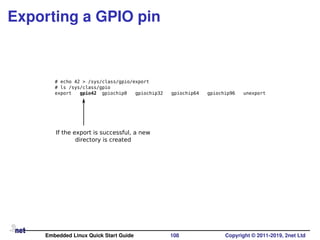 Exporting a GPIO pin
# echo 42 > /sys/class/gpio/export
# ls /sys/class/gpio
export gpio42 gpiochip0 gpiochip32 gpiochip64 gpiochip96 unexport
If the export is successful, a new
directory is created
Embedded Linux Quick Start Guide 108 Copyright © 2011-2019, 2net Ltd
 