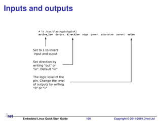 Inputs and outputs
# ls /sys/class/gpio/gpio42
active_low device direction edge power subsystem uevent value
Set to 1 to invert
input and ouput
Set direction by
writing "out" or
"in". Default "in"
The logic level of the
pin. Change the level
of outputs by writing
"0" or "1"
Embedded Linux Quick Start Guide 109 Copyright © 2011-2019, 2net Ltd
 