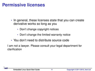 Permissive licenses
• In general, these licenses state that you can create
derivative works so long as you
• Don’t change copyright notices
• Don’t change the limited warranty notice
• You don’t need to distribute source code
I am not a lawyer. Please consult your legal department for
clariﬁcation
Embedded Linux Quick Start Guide 11 Copyright © 2011-2019, 2net Ltd
 