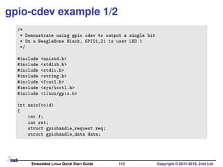 gpio-cdev example 1/2
/*
* Demonstrate using gpio cdev to output a single bit
* On a BeagleBone Black, GPIO1_21 is user LED 1
*/
#include <unistd.h>
#include <stdlib.h>
#include <stdio.h>
#include <string.h>
#include <fcntl.h>
#include <sys/ioctl.h>
#include <linux/gpio.h>
int main(void)
{
int f;
int ret;
struct gpiohandle_request req;
struct gpiohandle_data data;
Embedded Linux Quick Start Guide 112 Copyright © 2011-2019, 2net Ltd
 