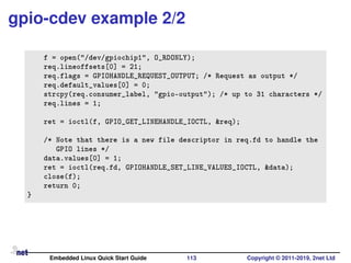 gpio-cdev example 2/2
f = open("/dev/gpiochip1", O_RDONLY);
req.lineoffsets[0] = 21;
req.flags = GPIOHANDLE_REQUEST_OUTPUT; /* Request as output */
req.default_values[0] = 0;
strcpy(req.consumer_label, "gpio-output"); /* up to 31 characters */
req.lines = 1;
ret = ioctl(f, GPIO_GET_LINEHANDLE_IOCTL, &req);
/* Note that there is a new file descriptor in req.fd to handle the
GPIO lines */
data.values[0] = 1;
ret = ioctl(req.fd, GPIOHANDLE_SET_LINE_VALUES_IOCTL, &data);
close(f);
return 0;
}
Embedded Linux Quick Start Guide 113 Copyright © 2011-2019, 2net Ltd
 