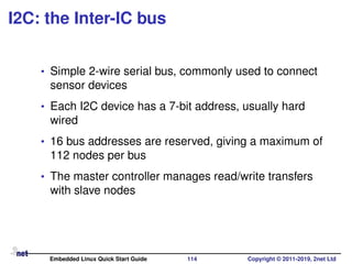 I2C: the Inter-IC bus
• Simple 2-wire serial bus, commonly used to connect
sensor devices
• Each I2C device has a 7-bit address, usually hard
wired
• 16 bus addresses are reserved, giving a maximum of
112 nodes per bus
• The master controller manages read/write transfers
with slave nodes
Embedded Linux Quick Start Guide 114 Copyright © 2011-2019, 2net Ltd
 