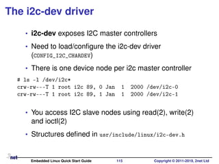 The i2c-dev driver
• i2c-dev exposes I2C master controllers
• Need to load/conﬁgure the i2c-dev driver
(CONFIG_I2C_CHARDEV)
• There is one device node per i2c master controller
# ls -l /dev/i2c*
crw-rw---T 1 root i2c 89, 0 Jan 1 2000 /dev/i2c-0
crw-rw---T 1 root i2c 89, 1 Jan 1 2000 /dev/i2c-1
• You access I2C slave nodes using read(2), write(2)
and ioctl(2)
• Structures deﬁned in usr/include/linux/i2c-dev.h
Embedded Linux Quick Start Guide 115 Copyright © 2011-2019, 2net Ltd
 