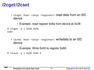 i2cget/i2cset
• i2cget <bus> <chip> <register>: read data from an I2C
device
• Example: read register 0x8a from device at 0x39
# i2cget -y 1 0x39 0x8a
0x50
• i2cset <bus> <chip> <register>: writedata to an I2C
device
• Example: Write 0x03 to register 0x80:
# i2cset -y 1 0x39 0x80 3
Embedded Linux Quick Start Guide 117 Copyright © 2011-2019, 2net Ltd
 
