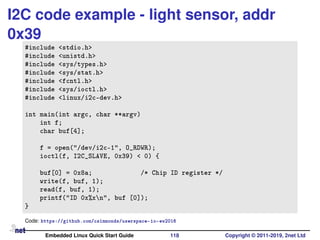I2C code example - light sensor, addr
0x39
#include <stdio.h>
#include <unistd.h>
#include <sys/types.h>
#include <sys/stat.h>
#include <fcntl.h>
#include <sys/ioctl.h>
#include <linux/i2c-dev.h>
int main(int argc, char **argv)
int f;
char buf[4];
f = open("/dev/i2c-1", O_RDWR);
ioctl(f, I2C_SLAVE, 0x39) < 0) {
buf[0] = 0x8a; /* Chip ID register */
write(f, buf, 1);
read(f, buf, 1);
printf("ID 0x%xn", buf [0]);
}
Code: https://github.com/csimmonds/userspace-io-ew2016
Embedded Linux Quick Start Guide 118 Copyright © 2011-2019, 2net Ltd
 