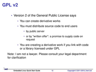 GPL v2
• Version 2 of the General Public License says
• You can create derivative works
• You must distribute source code to end users
• by public server
• or by "written offer": a promise to supply code on
request
• You are creating a derivative work if you link with code
or a library licensed under GPL
Note: I am not a lawyer. Please consult your legal department
for clariﬁcation
Embedded Linux Quick Start Guide 12 Copyright © 2011-2019, 2net Ltd
 