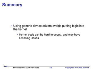 Summary
• Using generic device drivers avoids putting logic into
the kernel
• Kernel code can be hard to debug, and may have
licensing issues
Embedded Linux Quick Start Guide 120 Copyright © 2011-2019, 2net Ltd
 