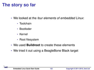 The story so far
• We looked at the four elements of embedded Linux:
• Toolchain
• Bootloder
• Kernel
• Root ﬁlesystem
• We used Buildroot to create these elements
• We tried it out using a BeagleBone Black target
Embedded Linux Quick Start Guide 122 Copyright © 2011-2019, 2net Ltd
 