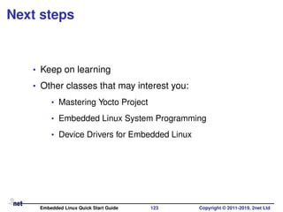 Next steps
• Keep on learning
• Other classes that may interest you:
• Mastering Yocto Project
• Embedded Linux System Programming
• Device Drivers for Embedded Linux
Embedded Linux Quick Start Guide 123 Copyright © 2011-2019, 2net Ltd
 