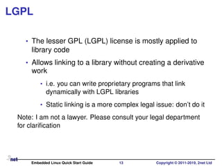 LGPL
• The lesser GPL (LGPL) license is mostly applied to
library code
• Allows linking to a library without creating a derivative
work
• i.e. you can write proprietary programs that link
dynamically with LGPL libraries
• Static linking is a more complex legal issue: don’t do it
Note: I am not a lawyer. Please consult your legal department
for clariﬁcation
Embedded Linux Quick Start Guide 13 Copyright © 2011-2019, 2net Ltd
 
