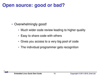 Open source: good or bad?
• Overwhelmingly good!
• Much wider code review leading to higher quality
• Easy to share code with others
• Gives you access to a very big pool of code
• The individual programmer gets recognition
Embedded Linux Quick Start Guide 15 Copyright © 2011-2019, 2net Ltd
 