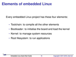 Elements of embedded Linux
Every embedded Linux project has these four elements:
• Toolchain: to compile all the other elements
• Bootloader: to initialise the board and load the kernel
• Kernel: to manage system resources
• Root ﬁlesystem: to run applications
Embedded Linux Quick Start Guide 16 Copyright © 2011-2019, 2net Ltd
 