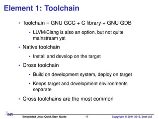 Element 1: Toolchain
• Toolchain = GNU GCC + C library + GNU GDB
• LLVM/Clang is also an option, but not quite
mainstream yet
• Native toolchain
• Install and develop on the target
• Cross toolchain
• Build on development system, deploy on target
• Keeps target and development environments
separate
• Cross toolchains are the most common
Embedded Linux Quick Start Guide 17 Copyright © 2011-2019, 2net Ltd
 