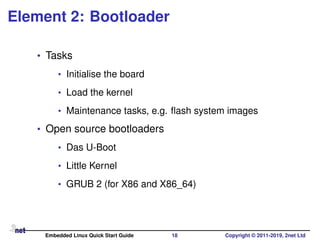 Element 2: Bootloader
• Tasks
• Initialise the board
• Load the kernel
• Maintenance tasks, e.g. ﬂash system images
• Open source bootloaders
• Das U-Boot
• Little Kernel
• GRUB 2 (for X86 and X86_64)
Embedded Linux Quick Start Guide 18 Copyright © 2011-2019, 2net Ltd
 