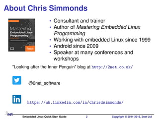 About Chris Simmonds
• Consultant and trainer
• Author of Mastering Embedded Linux
Programming
• Working with embedded Linux since 1999
• Android since 2009
• Speaker at many conferences and
workshops
"Looking after the Inner Penguin" blog at http://2net.co.uk/
@2net_software
https://uk.linkedin.com/in/chrisdsimmonds/
Embedded Linux Quick Start Guide 2 Copyright © 2011-2019, 2net Ltd
 