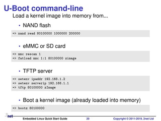 U-Boot command-line
Load a kernel image into memory from...
• NAND ﬂash
=> nand read 80100000 1000000 200000
• eMMC or SD card
=> mmc rescan 1
=> fatload mmc 1:1 80100000 zimage
• TFTP server
=> setenv ipaddr 192.168.1.2
=> setenv serverip 192.168.1.1
=> tftp 80100000 zImage
• Boot a kernel image (already loaded into memory)
=> bootz 80100000
Embedded Linux Quick Start Guide 20 Copyright © 2011-2019, 2net Ltd
 