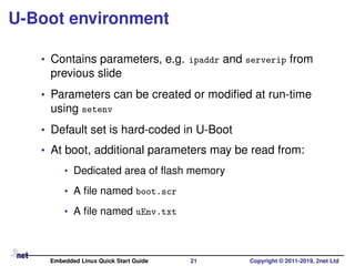 U-Boot environment
• Contains parameters, e.g. ipaddr and serverip from
previous slide
• Parameters can be created or modiﬁed at run-time
using setenv
• Default set is hard-coded in U-Boot
• At boot, additional parameters may be read from:
• Dedicated area of ﬂash memory
• A ﬁle named boot.scr
• A ﬁle named uEnv.txt
Embedded Linux Quick Start Guide 21 Copyright © 2011-2019, 2net Ltd
 