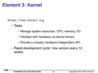 Element 3: Kernel
https://www.kernel.org
• Tasks
• Manage system resources: CPU, memory, I/O
• Interface with hardware via device drivers
• Provide a (mostly) hardware-independent API
• Rapid development cycle: new version every 12
weeks
Embedded Linux Quick Start Guide 22 Copyright © 2011-2019, 2net Ltd
 