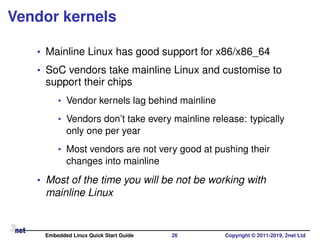 Vendor kernels
• Mainline Linux has good support for x86/x86_64
• SoC vendors take mainline Linux and customise to
support their chips
• Vendor kernels lag behind mainline
• Vendors don’t take every mainline release: typically
only one per year
• Most vendors are not very good at pushing their
changes into mainline
• Most of the time you will be not be working with
mainline Linux
Embedded Linux Quick Start Guide 26 Copyright © 2011-2019, 2net Ltd
 