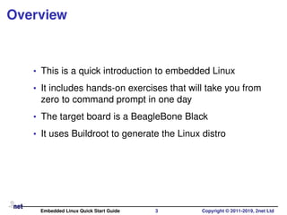 Overview
• This is a quick introduction to embedded Linux
• It includes hands-on exercises that will take you from
zero to command prompt in one day
• The target board is a BeagleBone Black
• It uses Buildroot to generate the Linux distro
Embedded Linux Quick Start Guide 3 Copyright © 2011-2019, 2net Ltd
 