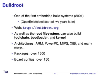 Buildroot
• One of the ﬁrst embedded build systems (2001)
• (OpenEmbedded started two years later)
• Web: https://buildroot.org
• As well as the root ﬁlesystem, can also build
toolchain, bootloader, and kernel
• Architectures: ARM, PowerPC, MIPS, X86, and many
more...
• Packages: over 1500
• Board conﬁgs: over 150
Embedded Linux Quick Start Guide 32 Copyright © 2011-2019, 2net Ltd
 