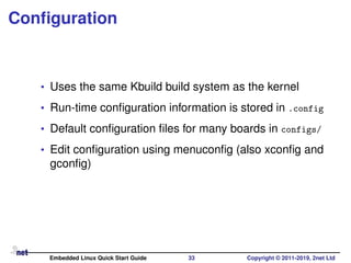 Conﬁguration
• Uses the same Kbuild build system as the kernel
• Run-time conﬁguration information is stored in .config
• Default conﬁguration ﬁles for many boards in configs/
• Edit conﬁguration using menuconﬁg (also xconﬁg and
gconﬁg)
Embedded Linux Quick Start Guide 33 Copyright © 2011-2019, 2net Ltd
 