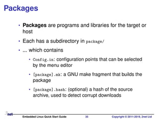 Packages
• Packages are programs and libraries for the target or
host
• Each has a subdirectory in package/
• ... which contains
• Config.in: conﬁguration points that can be selected
by the menu editor
• [package].mk: a GNU make fragment that builds the
package
• [package].hash: (optional) a hash of the source
archive, used to detect corrupt downloads
Embedded Linux Quick Start Guide 35 Copyright © 2011-2019, 2net Ltd
 
