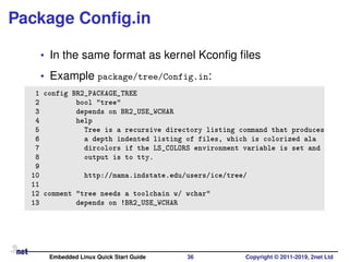 Package Conﬁg.in
• In the same format as kernel Kconﬁg ﬁles
• Example package/tree/Config.in:
1 config BR2_PACKAGE_TREE
2 bool "tree"
3 depends on BR2_USE_WCHAR
4 help
5 Tree is a recursive directory listing command that produces
6 a depth indented listing of files, which is colorized ala
7 dircolors if the LS_COLORS environment variable is set and
8 output is to tty.
9
10 http://mama.indstate.edu/users/ice/tree/
11
12 comment "tree needs a toolchain w/ wchar"
13 depends on !BR2_USE_WCHAR
Embedded Linux Quick Start Guide 36 Copyright © 2011-2019, 2net Ltd
 