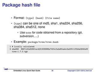 Package hash ﬁle
• Format: [type] [hash] [file name]
• [type] can be one of md5, sha1, sha224, sha256,
sha384, sha512, none
• Use none for code obtained from a repository (git,
subversion, ...)
• Example: package/tree/tree.hash
1 # Locally calculated
2 sha256 6957c20e82561ac4231638996e74f4cfa4e6faabc5a2f511f0b4e3940e8f
tree-1.7.0.tgz
Embedded Linux Quick Start Guide 38 Copyright © 2011-2019, 2net Ltd
 