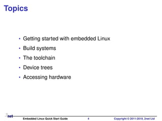 Topics
• Getting started with embedded Linux
• Build systems
• The toolchain
• Device trees
• Accessing hardware
Embedded Linux Quick Start Guide 4 Copyright © 2011-2019, 2net Ltd
 