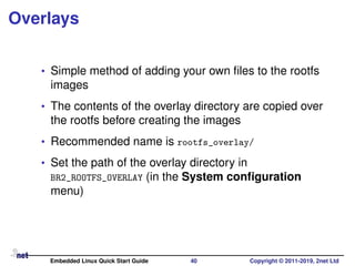 Overlays
• Simple method of adding your own ﬁles to the rootfs
images
• The contents of the overlay directory are copied over
the rootfs before creating the images
• Recommended name is rootfs_overlay/
• Set the path of the overlay directory in
BR2_ROOTFS_OVERLAY (in the System conﬁguration
menu)
Embedded Linux Quick Start Guide 40 Copyright © 2011-2019, 2net Ltd
 
