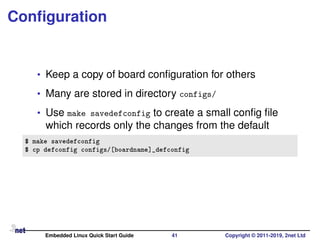 Conﬁguration
• Keep a copy of board conﬁguration for others
• Many are stored in directory configs/
• Use make savedefconfig to create a small conﬁg ﬁle
which records only the changes from the default
$ make savedefconfig
$ cp defconfig configs/[boardname]_defconfig
Embedded Linux Quick Start Guide 41 Copyright © 2011-2019, 2net Ltd
 