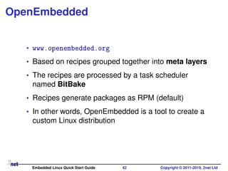 OpenEmbedded
• www.openembedded.org
• Based on recipes grouped together into meta layers
• The recipes are processed by a task scheduler
named BitBake
• Recipes generate packages as RPM (default)
• In other words, OpenEmbedded is a tool to create a
custom Linux distribution
Embedded Linux Quick Start Guide 42 Copyright © 2011-2019, 2net Ltd
 