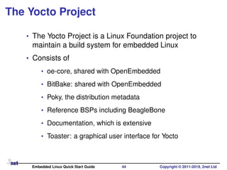 The Yocto Project
• The Yocto Project is a Linux Foundation project to
maintain a build system for embedded Linux
• Consists of
• oe-core, shared with OpenEmbedded
• BitBake: shared with OpenEmbedded
• Poky, the distribution metadata
• Reference BSPs including BeagleBone
• Documentation, which is extensive
• Toaster: a graphical user interface for Yocto
Embedded Linux Quick Start Guide 44 Copyright © 2011-2019, 2net Ltd
 