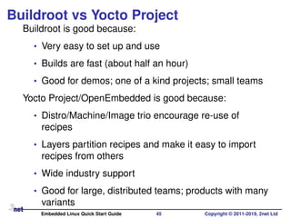 Buildroot vs Yocto Project
Buildroot is good because:
• Very easy to set up and use
• Builds are fast (about half an hour)
• Good for demos; one of a kind projects; small teams
Yocto Project/OpenEmbedded is good because:
• Distro/Machine/Image trio encourage re-use of
recipes
• Layers partition recipes and make it easy to import
recipes from others
• Wide industry support
• Good for large, distributed teams; products with many
variants
Embedded Linux Quick Start Guide 45 Copyright © 2011-2019, 2net Ltd
 