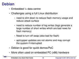 Debian
• Embedded != data centre
• Challenges using a full Linux distribution
• need to slim down to reduce ﬂash memory usage and
reduce attack surface
• need to reduce number of log writes (logs generate a
large number of short writes which are bad news for
ﬂash memory)
• Need to turn off swap (also bad for ﬂash)
• apt/zypper updates are not atomic and may corrupt
the system if interrupted
• Debian is good for quick demos/PoC
• More often used on embedded PC (x86) hardware
Embedded Linux Quick Start Guide 46 Copyright © 2011-2019, 2net Ltd
 