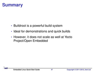 Summary
• Buildroot is a powerful build system
• Ideal for demonstrations and quick builds
• However, it does not scale as well at Yocto
Project/Open Embedded
Embedded Linux Quick Start Guide 47 Copyright © 2011-2019, 2net Ltd
 