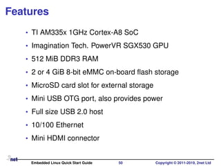 Features
• TI AM335x 1GHz Cortex-A8 SoC
• Imagination Tech. PowerVR SGX530 GPU
• 512 MiB DDR3 RAM
• 2 or 4 GiB 8-bit eMMC on-board ﬂash storage
• MicroSD card slot for external storage
• Mini USB OTG port, also provides power
• Full size USB 2.0 host
• 10/100 Ethernet
• Mini HDMI connector
Embedded Linux Quick Start Guide 50 Copyright © 2011-2019, 2net Ltd
 