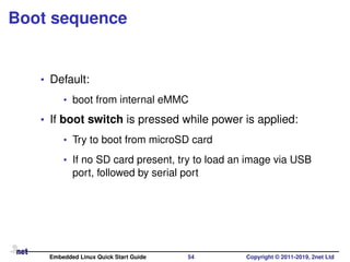 Boot sequence
• Default:
• boot from internal eMMC
• If boot switch is pressed while power is applied:
• Try to boot from microSD card
• If no SD card present, try to load an image via USB
port, followed by serial port
Embedded Linux Quick Start Guide 54 Copyright © 2011-2019, 2net Ltd
 
