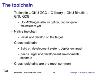 The toolchain
• Toolchain = GNU GCC + C library + GNU Binutils +
GNU GDB
• LLVM/Clang is also an option, but not quite
mainstream yet
• Native toolchain
• Install and develop on the target
• Cross toolchain
• Build on development system, deploy on target
• Keeps target and development environments
separate
• Cross toolchains are the most common
Embedded Linux Quick Start Guide 59 Copyright © 2011-2019, 2net Ltd
 
