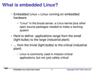 What is embedded Linux?
• Embedded Linux = Linux running on embedded
hardware
• "Linux" in the broad sense: a Linux kernel plus other
open source packages needed to make a working
system
• Hard to deﬁne: applications range from the small
(light bulbs) to the large (industrial plant)
• ... from the trivial (light bulbs) to the critical (industrial
plant)
• Linux is commonly used in mission critical
applications, but not (yet) safely critical
Embedded Linux Quick Start Guide 6 Copyright © 2011-2019, 2net Ltd
 